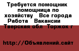 Требуется помощник, помощница по хозяйству - Все города Работа » Вакансии   . Тверская обл.,Торжок г.